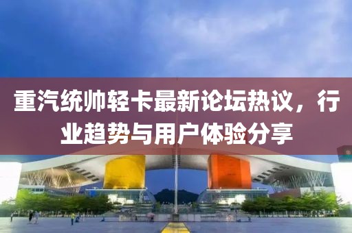 重汽統(tǒng)帥輕卡最新論壇熱議，行業(yè)趨勢與用戶體驗分享