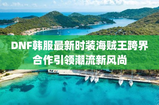 DNF韓服最新時裝海賊王跨界合作引領(lǐng)潮流新風(fēng)尚