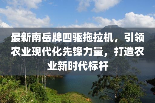 最新南岳牌四驅(qū)拖拉機(jī)，引領(lǐng)農(nóng)業(yè)現(xiàn)代化先鋒力量，打造農(nóng)業(yè)新時(shí)代標(biāo)桿