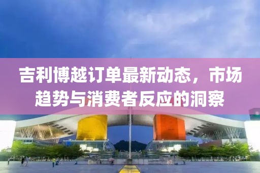 吉利博越訂單最新動態(tài)，市場趨勢與消費者反應(yīng)的洞察
