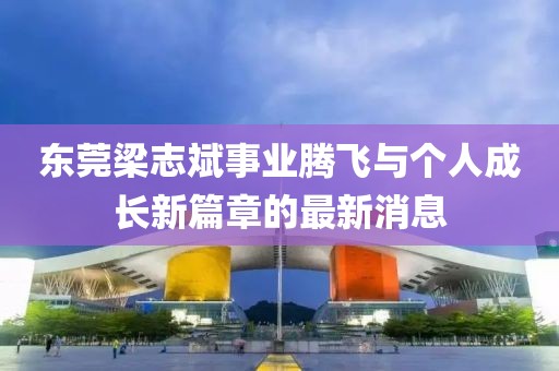 東莞梁志斌事業(yè)騰飛與個人成長新篇章的最新消息