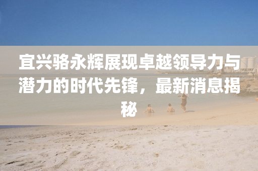 宜興駱永輝展現(xiàn)卓越領(lǐng)導(dǎo)力與潛力的時代先鋒，最新消息揭秘