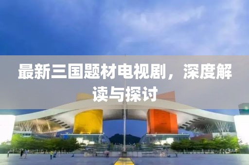 最新三國(guó)題材電視劇，深度解讀與探討