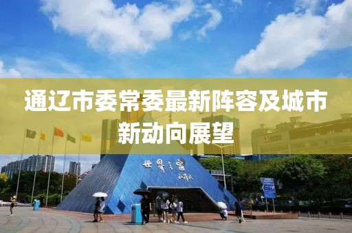 通遼市委常委最新陣容及城市新動向展望