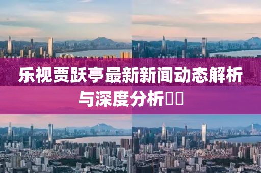 樂視賈躍亭最新新聞動態(tài)解析與深度分析??