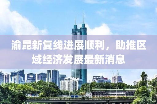 渝昆新復(fù)線進(jìn)展順利，助推區(qū)域經(jīng)濟(jì)發(fā)展最新消息