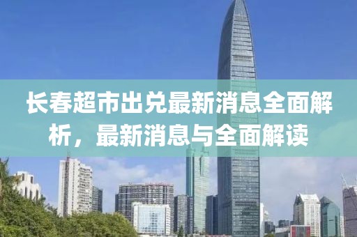 長春超市出兌最新消息全面解析，最新消息與全面解讀