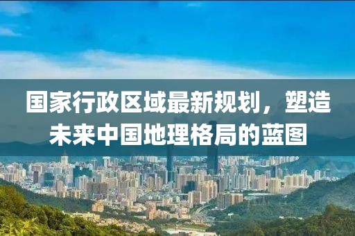 國家行政區(qū)域最新規(guī)劃，塑造未來中國地理格局的藍圖