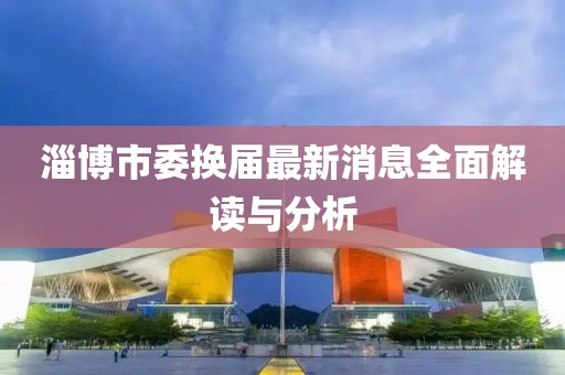 淄博市委換屆最新消息全面解讀與分析