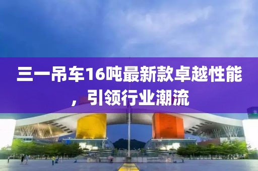 三一吊車16噸最新款卓越性能，引領(lǐng)行業(yè)潮流