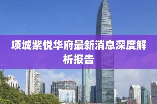 項(xiàng)城紫悅?cè)A府最新消息深度解析報告