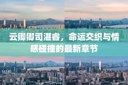 云卿卿司湛睿，命運(yùn)交織與情感碰撞的最新章節(jié)