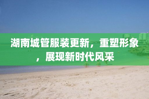 湖南城管服裝更新，重塑形象，展現(xiàn)新時代風(fēng)采