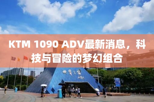 KTM 1090 ADV最新消息，科技與冒險的夢幻組合