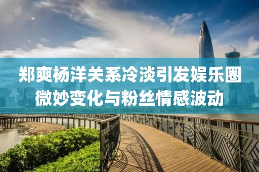 鄭爽楊洋關(guān)系冷淡引發(fā)娛樂圈微妙變化與粉絲情感波動