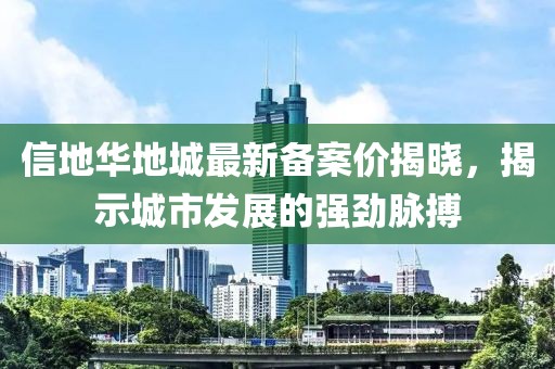 信地華地城最新備案價揭曉，揭示城市發(fā)展的強勁脈搏