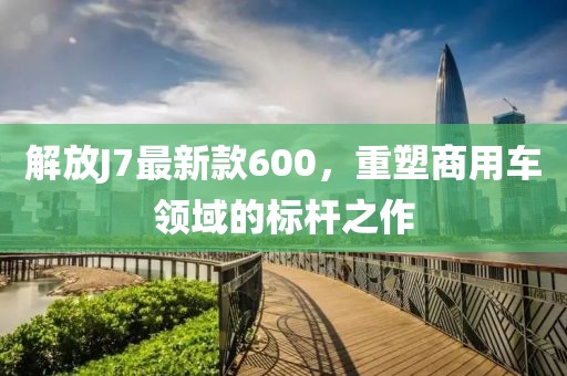 解放J7最新款600，重塑商用車領(lǐng)域的標桿之作