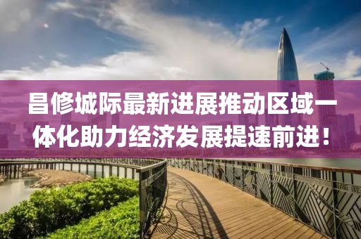 昌修城際最新進(jìn)展推動(dòng)區(qū)域一體化助力經(jīng)濟(jì)發(fā)展提速前進(jìn)！