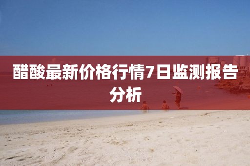 醋酸最新價格行情7日監(jiān)測報告分析