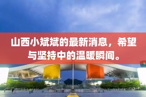 山西小斌斌的最新消息，希望與堅(jiān)持中的溫暖瞬間。