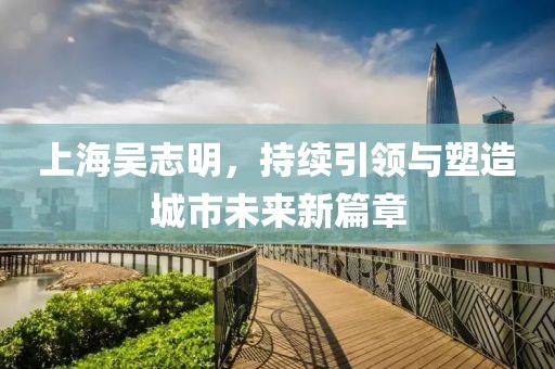 上海吳志明，持續(xù)引領(lǐng)與塑造城市未來新篇章