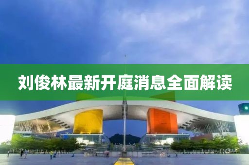 劉俊林最新開庭消息全面解讀
