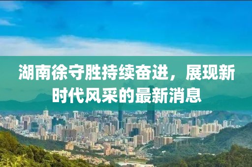 湖南徐守勝持續(xù)奮進(jìn)，展現(xiàn)新時(shí)代風(fēng)采的最新消息