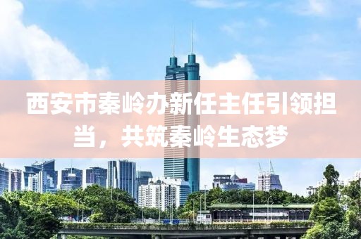西安市秦嶺辦新任主任引領(lǐng)擔(dān)當(dāng)，共筑秦嶺生態(tài)夢(mèng)