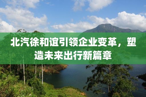 北汽徐和誼引領(lǐng)企業(yè)變革，塑造未來出行新篇章