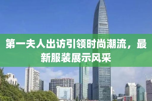 第一夫人出訪引領(lǐng)時尚潮流，最新服裝展示風采