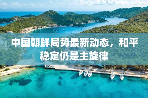 中國(guó)朝鮮局勢(shì)最新動(dòng)態(tài)，和平穩(wěn)定仍是主旋律