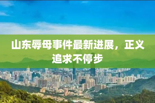 山東辱母事件最新進展，正義追求不停步