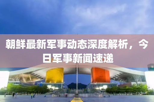 朝鮮最新軍事動態(tài)深度解析，今日軍事新聞速遞