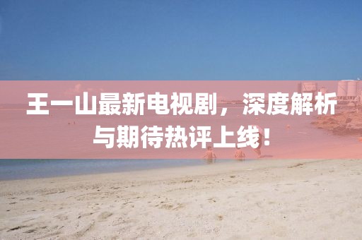 王一山最新電視劇，深度解析與期待熱評(píng)上線(xiàn)！