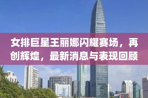 女排巨星王麗娜閃耀賽場，再創(chuàng)輝煌，最新消息與表現(xiàn)回顧