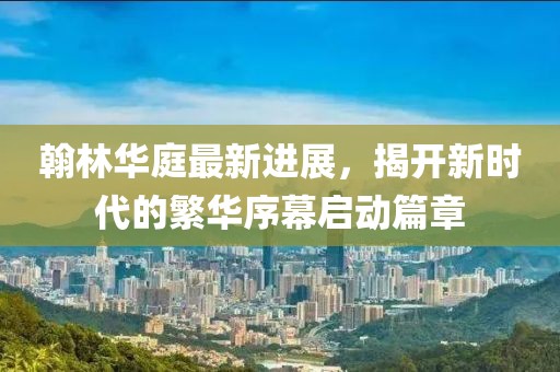 翰林華庭最新進展，揭開新時代的繁華序幕啟動篇章