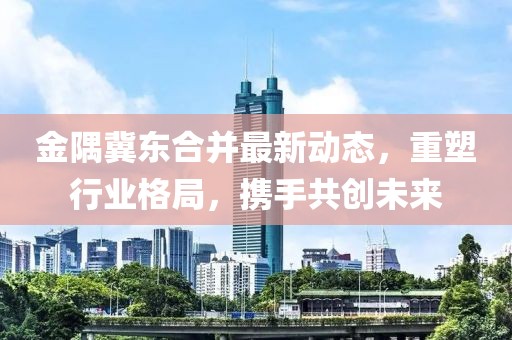 金隅冀東合并最新動(dòng)態(tài)，重塑行業(yè)格局，攜手共創(chuàng)未來