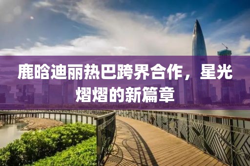 鹿晗迪麗熱巴跨界合作，星光熠熠的新篇章