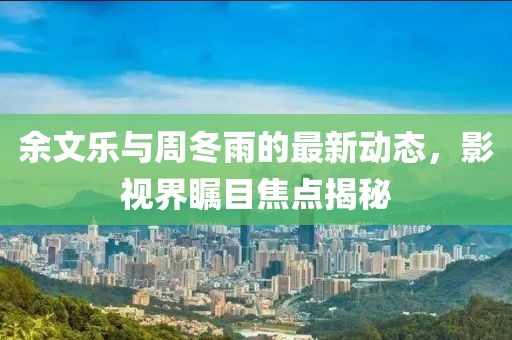 余文樂(lè)與周冬雨的最新動(dòng)態(tài)，影視界矚目焦點(diǎn)揭秘