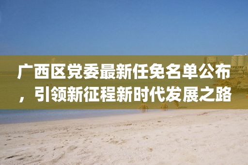廣西區(qū)黨委最新任免名單公布，引領(lǐng)新征程新時(shí)代發(fā)展之路
