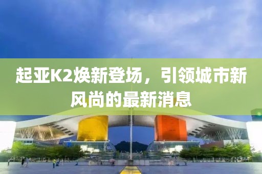 起亞K2煥新登場(chǎng)，引領(lǐng)城市新風(fēng)尚的最新消息