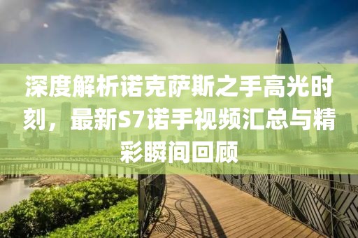 深度解析諾克薩斯之手高光時(shí)刻，最新S7諾手視頻匯總與精彩瞬間回顧