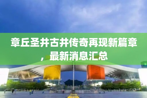 章丘圣井古井傳奇再現(xiàn)新篇章，最新消息匯總