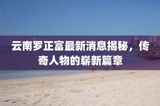 云南羅正富最新消息揭秘，傳奇人物的嶄新篇章