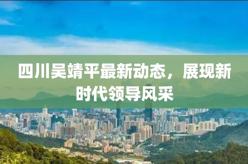 四川吳靖平最新動(dòng)態(tài)，展現(xiàn)新時(shí)代領(lǐng)導(dǎo)風(fēng)采