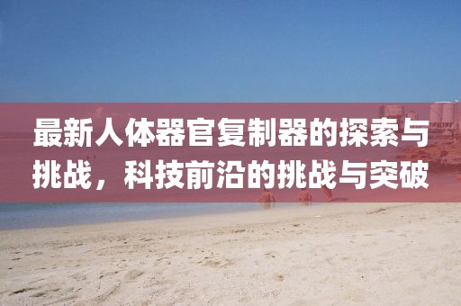 最新人體器官?gòu)?fù)制器的探索與挑戰(zhàn)，科技前沿的挑戰(zhàn)與突破