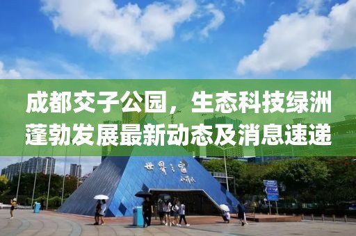 成都交子公園，生態(tài)科技綠洲蓬勃發(fā)展最新動(dòng)態(tài)及消息速遞