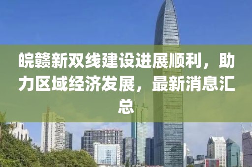 皖贛新雙線建設進展順利，助力區(qū)域經濟發(fā)展，最新消息匯總