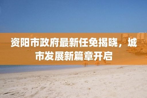 資陽市政府最新任免揭曉，城市發(fā)展新篇章開啟