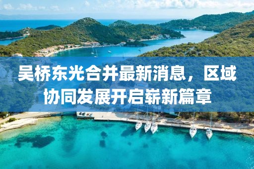 吳橋東光合并最新消息，區(qū)域協(xié)同發(fā)展開啟嶄新篇章